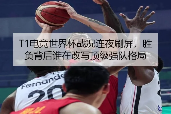 T1电竞世界杯战况连夜刷屏，胜负背后谁在改写顶级强队格局