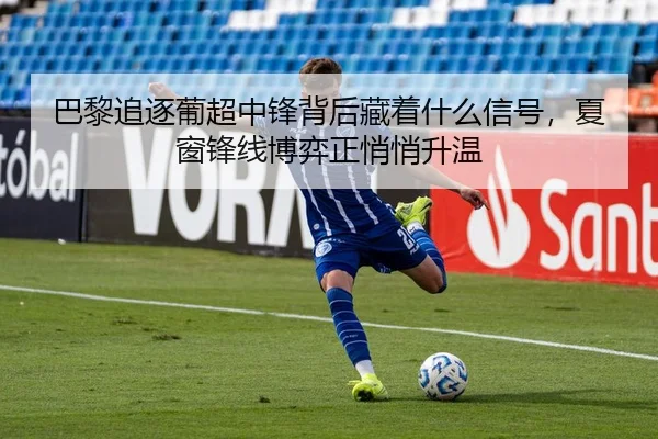 巴黎追逐葡超中锋背后藏着什么信号，夏窗锋线博弈正悄悄升温
